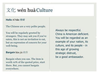 文化 wén huà Culture
Hello nǐ hǎo 你好

The Chinese are a very polite people.
                                           Always be respectful.
You will be regularly greeted by
                                           China is American deficient.
strangers. They may ask you if you've
eaten, this is not an invitation to eat,
                                           You will be regarded as an
but an expression of concern for your      example of your nation, its
well-being.                                culture, and its people - in
                                           this age of growing
Bargain kǎn jià 砍价                         strategic distrust,
                                           be a good ambassador.
Bargain when you can. The item is
worth 10% of the quoted price, start
there. But, you cannot bargain
everywhere.
 