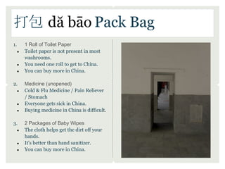 打包 dă bāo Pack Bag
1.       1 Roll of Toilet Paper
     ●   Toilet paper is not present in most
         washrooms.
     ●   You need one roll to get to China.
     ●   You can buy more in China.

2.       Medicine (unopened)
     ●   Cold & Flu Medicine / Pain Reliever
         / Stomach
     ●   Everyone gets sick in China.
     ●   Buying medicine in China is difficult.

3.       2 Packages of Baby Wipes
     ●   The cloth helps get the dirt off your
         hands.
     ●   It's better than hand sanitizer.
     ●   You can buy more in China.
 