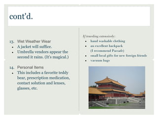 cont'd.
                                        
                                       If traveling extensively:
13. Wet Weather Wear                     ●   hand washable clothing
 ●  A jacket will suffice.               ●   an excellent backpack
 ●  Umbrella vendors appear the              (I recommend Pacsafe)
    second it rains. (It's magical.)     ●   small local gifts for new foreign friends
                                         ●   vacuum bags

14. Personal Items
 ●  This includes a favorite teddy
    bear, prescription medication,
    contact solution and lenses,
    glasses, etc.
 