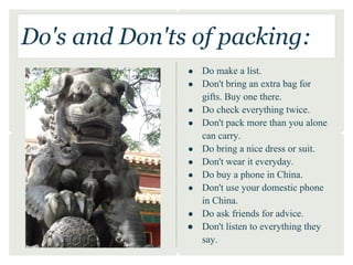 Do's and Don'ts of packing:
               ●   Do make a list.
               ●   Don't bring an extra bag for
                   gifts. Buy one there.
               ●   Do check everything twice.
               ●   Don't pack more than you alone
                   can carry.
               ●   Do bring a nice dress or suit.
               ●   Don't wear it everyday.
               ●   Do buy a phone in China.
               ●   Don't use your domestic phone
                   in China.
               ●   Do ask friends for advice.
               ●   Don't listen to everything they
                   say.
 
