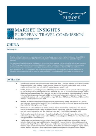 CHINA
January 2011


   This Market Insight is one of an ongoing series of market profiles produced by the Market Intelligence Group [MIG] of
   the European Travel Commission [ETC]. New market profiles will be added to the series and updated at regular
   intervals.
   The members of the MIG comprise the Research Directors of the 35 National Tourist Offices (NTOs) that are members
   of ETC. The group regularly commissions and publishes market intelligence studies, handbooks on methodologies
   and best practice, and facilitates the exchange of European tourism statistics on the ‘TourMIS’ web platform.
   More information on ETC’s programme of market intelligence activities - including links to studies and sources of
   European tourism statistics - can be found on the organisation’s corporate website: http://www.etc-corporate.org.




OVERVIEW
            •      After bursting onto the international tourism stage in the 1990s, China has been one of the world’s fastest-
                   growing outbound travel markets. This growth has been a little erratic in recent years, but in 2010 the
                   market confirmed that it was well and truly back on a strong growth track.
            •      In 1995, the World Tourism Organization (UNWTO) predicted that China would generate 100 mn trips a year
                   by 2020, making it the fourth largest market in the world. It is well on course to reach that target. Indeed,
                   preliminary estimates suggest that it overtook the UK in 2010 to become the third largest source country
                   in terms of spending on travel abroad – US$48 bn. In terms of outbound trip volume, it may also have
                   moved into third place, with an estimated 54 mn trips, 13% above 2009's level. This follows 12% growth in
                   2008 and a modest 4% increase in 2009.
            •      However, all the enthusiasm about China’s potential as an outbound market overlooks the fact that the
                   vast majority of outbound trips (around 70%) are really domestic – for the Chinese Special Administrative
                   Regions (SARs) of Hong Kong and Macau.
            •      Official data on outbound travel – at least in terms of details – has recently been scarce. This makes it
                   difficult to determine Europe’s share of China’s outbound trip volume, especially since official outbound
                   data only counts first point of call. But the official count was 2.1 mn (4.5% of the total) in 2008.
            •      The leading European destinations are Russia (including Russia’s Far East), France, Germany and Italy.
                   Estimates suggest that trips to Europe fell in 2009 but increased again in 2010 (but by less than the overall
                   average for Chinese outbound trips).
            •      The European tourism industry’s focus in recent years has been on the Chinese group leisure market,
                   following the granting of Approved Destination Status (ADS). However, this has delivered disappointing
                   results due to the proliferation of low-priced, low-yield, multi-destination tours. Business, incentive and
                   technical trips, as well as independent leisure trips (FITs), have also been increasing quite rapidly and are,
                   in most respects, much more attractive markets, as well as being easier to organise than in the past.

                                       Page 1 – ETC Market Insights: China, January 2011
 