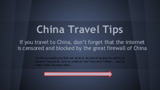 China Travel Tips
If you travel to China, don’t forget that the internet
is censored and blocked by the great firewall of China
Continue reading to find out what to do about having the ability to
access Facebook, how to unblock YouTube and Twitter… and so
many other blocked sites...

 
