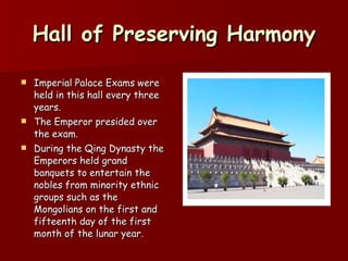 Hall of Preserving Harmony Imperial Palace Exams were held in this hall every three years.  The Emperor presided over the exam. During the Qing Dynasty the Emperors held grand banquets to entertain the nobles from minority ethnic groups such as the Mongolians on the first and fifteenth day of the first month of the lunar year.  
