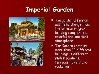 Imperial Garden The garden offers an aesthetic change from the crimson or gray building complex to a colorful and luxuriant atmosphere.  The Garden contains more than 20 different buildings in different styles: pavilions, terraces, towers and rockeries.  