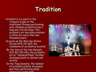 Tradition Acrobatics is a pearl in the treasure house of the traditional Chinese performing arts. Chinese acrobatics has a long and rich heritage. The acrobatic art has been existent in China for more than two thousand years.  As early as the Warring States Period (475-221 BC), the rudiments of acrobatics existed. By the time of the Han Dynasty (221 BC-220 AD), the acrobatic art or "Hundred Plays" further developed both in content and variety. In the Tang Dynasty, the number of acrobats greatly increased and their performing skills improved a great deal.   