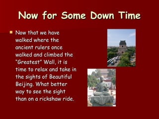 Now for Some Down Time Now that we have walked where the ancient rulers once walked and climbed the “Greatest” Wall, it is time to relax and take in the sights of Beautiful Beijing. What better way to see the sight than on a rickshaw ride. 