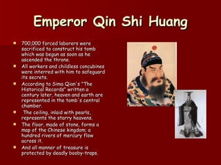 Emperor Qin Shi Huang 700,000 forced laborers were sacrificed to construct his tomb which was begun as soon as he ascended the throne.  All workers and childless concubines were interred with him to safeguard its secrets.  According to Sima Qian's "The Historical Records" written a century later, heaven and earth are represented in the tomb's central chamber. The ceiling, inlaid with pearls, represents the starry heavens.  The floor, made of stone, forms a map of the Chinese kingdom; a hundred rivers of mercury flow across it.  And all manner of treasure is protected by deadly booby-traps.  