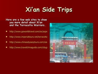 Xi’an Side Trips Here are a few web sites to show you more detail about Xi’an and the Terracotta Warriors. http://www.goworldtravel.com/ex/aspx/articleGuid.%7B542E0FE7-5C2C-43BC-8B5D-EADDC2C5682F%7D/xe/article.htm http://www.imperialtours.net/terracotta_warriors.htm http://www.chinaodysseytours.com/xian/xian-terracotta-warriors.html http://www.travelchinaguide.com/cityguides/xian.htm 