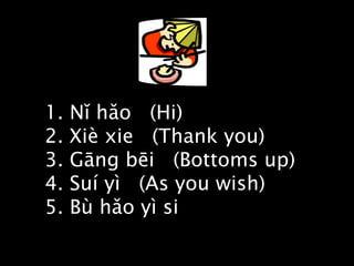 1. Nǐ hǎo  (Hi) 2. Xiè xie  (Thank you) 3. Gāng bēi  (Bottoms up) 4. Suí yì  (As you wish) 5. Bù hǎo yì si  