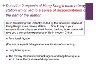+ Describe 2 aspects of Hong Kong’s main railway
 station which led to a sense of disappointment on
 the part of the author.
  Such fantasising was instantly ended by the functional façade of
  Hong Kong’s main railway station……Should any of your
  romantic illusions have survived this far, the long ticket queue will
  give you a corrective experience of life in modern China.

     Functional façade

  (Façade: a superficial appearance or illusion of something)

     Long ticket queue

     The railway station’s functional façade and long ticket queue
      led to the author’s sense of disappointment
 