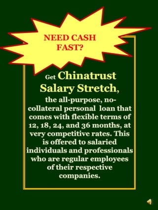 NEED CASH FAST? GetChinatrust Salary Stretch,the all-purpose, no-collateral personal  loan that comes with flexible terms of 12, 18, 24, and 36 months, at very competitive rates. This is offered to salaried individuals and professionals who are regular employees of their respective companies. 
