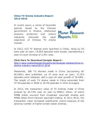 China TV Drama Industry Report
2013-2016
In recent years, a series of favorable
policies issued by the Chinese
government in finance, intellectual
property
protection
and
culture
industries
stimulate
the
rapid
expansion of Chinese TV drama
market.
In 2012, 612 TV dramas were launched in China, rising by 50
ones year on year; 19,659 episodes were issued, representing a
year-on-year increase of 2,941 ones.
Click Here To Download Sample Report:http://www.marketresearchreports.biz/analysis-details/china-tvdrama-industry-report2013-2016
Meanwhile, 506 TV dramas made in China (accounting for
82.68%) were published, up 37 ones year on year; 17,703
episodes were released, with a year-on-year growth of 18.48%.
The length of each TV drama made in China ascended from
27.58 episodes in 2006 to 34.99 episodes in 2012 averagely.
In 2012, the transaction value of TV dramas made in China
jumped by 44.74% year on year to RMB11 billion, of which
RMB8 billion sourced from broadcast copyright trading and
RMB3 billion from network copyright trading. In 2011-2012, the
transaction value increased significantly mainly because of the
growing number of higher-priced classic dramas.

 