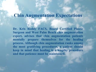 Chin Augmentation Expectations Dr. Kris Reddy FACS, Board Certified Plastic Surgeon and West Palm Beach chin augmentation expert, advises that chin augmentation patients mentally prepare themselves for the healing process. Although chin augmentation ranks among the most gratifying procedures, a patient should keep in mind that healing is a lengthy procedure and that patience must be maintained. 