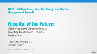 2016 UK-China Green Hospital Design and Service
Management Summit
Jane McElroy RIBA
Principal, NBBJ
RIBA London, 7th June 2016
Hospital of the Future:
Challenges and Opportunities to
Creating Sustainable, Efficient
Healthcare
 