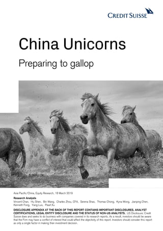 China Unicorns
Preparing to gallop
Asia Pacific/China, Equity Research, 18 March 2019
Research Analysts
Vincent Chan, Hu Shen, Bin Wang, Charles Zhou, CFA, Serena Shao, Thomas Chong, Kyna Wong, Jianping Chen,
Kenneth Fong, Yang Luo, Pearl Xu
DISCLOSURE APPENDIX AT THE BACK OF THIS REPORT CONTAINS IMPORTANT DISCLOSURES, ANALYST
CERTIFICATIONS, LEGAL ENTITY DISCLOSURE AND THE STATUS OF NON-US ANALYSTS. US Disclosure: Credit
Suisse does and seeks to do business with companies covered in its research reports. As a result, investors should be aware
that the Firm may have a conflict of interest that could affect the objectivity of this report. Investors should consider this report
as only a single factor in making their investment decision.
 