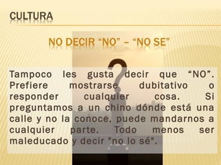 Tampoco les gusta decir que “NO”.
Prefiere mostrarse dubitativo o
responder cualquier cosa. Si
preguntamos a un chino dónde está una
calle y no la conoce, puede mandarnos a
cualquier parte. Todo menos ser
maleducado y decir "no lo sé".
 