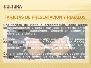 Una tarjeta de visita o presentación, debe leerse
obligatoriamente y nunca hay que guardarlo en los
bolsillos de los pantalones: siempre en alguno por
encima de la cintura.
Cuando un chino ofrece algo -un regalo, un paquete
de cigarrillos, etcétera- lo hace con las dos manos, y
se debe recoger también con ambas manos. De no
hacerlo así, se considera una falta de respeto.
De la misma forma, los regalos nunca se deben abrir
en presencia de quien los da. Sin embargo, si se
trata de algo que no está envuelto, puede hacerse.
 
