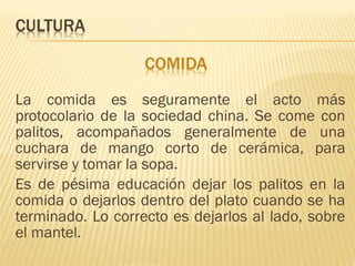 La comida es seguramente el acto más
protocolario de la sociedad china. Se come con
palitos, acompañados generalmente de una
cuchara de mango corto de cerámica, para
servirse y tomar la sopa.
Es de pésima educación dejar los palitos en la
comida o dejarlos dentro del plato cuando se ha
terminado. Lo correcto es dejarlos al lado, sobre
el mantel.
 