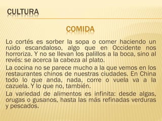 Lo cortés es sorber la sopa o comer haciendo un
ruido escandaloso, algo que en Occidente nos
horroriza. Y no se llevan los palillos a la boca, sino al
revés: se acerca la cabeza al plato.
La cocina no se parece mucho a la que vemos en los
restaurantes chinos de nuestras ciudades. En China
todo lo que anda, nada, corre o vuela va a la
cazuela. Y lo que no, también.
La variedad de alimentos es infinita: desde algas,
orugas o gusanos, hasta las más refinadas verduras
y pescados.
 