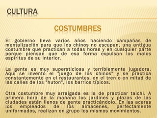 El gobierno lleva varios años haciendo campañas de
mentalización para que los chinos no escupan, una antigua
costumbre que practican a todas horas y en cualquier parte
porque piensan que de esa forma expulsan los malos
espíritus de su interior.
La gente es muy supersticiosa y terriblemente jugadora.
Aquí se inventó el "juego de los chinos" y se practica
constantemente en el restaurantes, en el tren o en mitad de
las calles de los "huton", los barrios típicos.
Otra costumbre muy arraigada es la de practicar taichi. A
primera hora de la mañana los jardines y plazas de las
ciudades están llenos de gente practicándolo. En las aceras
los empleados de los almacenes, perfectamente
uniformados, realizan en grupo los mismos movimientos.
 