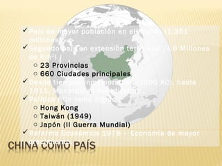 País de mayor población en el mundo (1.351
millones)
Segundo país en extensión territorial (9.6 Millones
de Km2
)
o 23 Provincias
o 660 Ciudades principales
Desde tiempos inmemorables (2000 AC), hasta
1911, Monarquías Hereditarias .
Política ( Un tema álgido )
o Hong Kong
o Taiwán (1949)
o Japón (II Guerra Mundial)
Reforma Económica 1978 – Economía de mayor
crecimiento.
País de mayor población en el mundo (1.351
millones)
Segundo país en extensión territorial (9.6 Millones
de Km2
)
o 23 Provincias
o 660 Ciudades principales
Desde tiempos inmemorables (2000 AC), hasta
1911, Monarquías Hereditarias .
Política ( Un tema álgido )
o Hong Kong
o Taiwán (1949)
o Japón (II Guerra Mundial)
Reforma Económica 1978 – Economía de mayor
crecimiento.
 