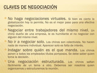 No haga negociaciones virtuales. Si bien es cierto la
globalización hoy lo permite, No es el mejor paso para una efectiva
negociación.
 Negociar entre trabajadores del mismo nivel. Un
chino dueño de una empresa, le es humillante el no negociar con
alguien del mismo nivel.
 No ir a negociar solo. Los chinos son colectivista. No hacen
nada de manera individual. Aparecer solo es falta de interés.
 Indagar sobre quién es el que manda. Los chinos
ponen a todos los empleados títulos pomposos. Se debe saber quien
toma la decisión.
 Una negociación estructurada. Los chinos saltan
fácilmente de un tema a otro. Debemos ser nosotros quien
organicemos y estructuremos la reunión.
 