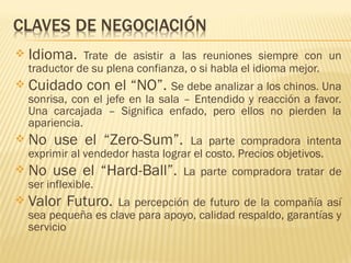  Idioma. Trate de asistir a las reuniones siempre con un
traductor de su plena confianza, o si habla el idioma mejor.
 Cuidado con el “NO”. Se debe analizar a los chinos. Una
sonrisa, con el jefe en la sala – Entendido y reacción a favor.
Una carcajada – Significa enfado, pero ellos no pierden la
apariencia.
 No use el “Zero-Sum”. La parte compradora intenta
exprimir al vendedor hasta lograr el costo. Precios objetivos.
 No use el “Hard-Ball”. La parte compradora tratar de
ser inflexible.
 Valor Futuro. La percepción de futuro de la compañía así
sea pequeña es clave para apoyo, calidad respaldo, garantías y
servicio
 