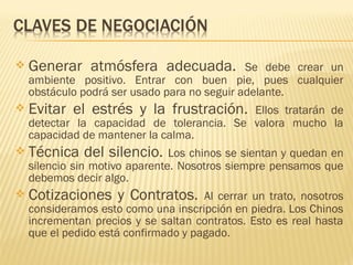  Generar atmósfera adecuada. Se debe crear un
ambiente positivo. Entrar con buen pie, pues cualquier
obstáculo podrá ser usado para no seguir adelante.
 Evitar el estrés y la frustración. Ellos tratarán de
detectar la capacidad de tolerancia. Se valora mucho la
capacidad de mantener la calma.
 Técnica del silencio. Los chinos se sientan y quedan en
silencio sin motivo aparente. Nosotros siempre pensamos que
debemos decir algo.
 Cotizaciones y Contratos. Al cerrar un trato, nosotros
consideramos esto como una inscripción en piedra. Los Chinos
incrementan precios y se saltan contratos. Esto es real hasta
que el pedido está confirmado y pagado.
 