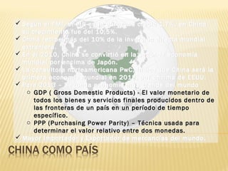  Según el FMI, el PIB en la eurozona creció 1,7%, en China
su crecimiento fue del 10,5%.
 China recibe más del 10% de la inversión directa mundial
extranjera.
 En el 2010, China se convirtió en la segunda economía
mundial por encima de Japón.
 La consultora norteamericana PwC, indica que China será la
primera economía mundial en 2018, por encima de EEUU.
 Para 2013 – Segunda economía más grande del mundo
o GDP ( Gross Domestic Products) - El valor monetario de
todos los bienes y servicios finales producidos dentro de
las fronteras de un país en un período de tiempo
específico.
o PPP (Purchasing Power Parity) – Técnica usada para
determinar el valor relativo entre dos monedas.
 Mayor Importador y Exportador de mercancías del mundo.
 Según el FMI, el PIB en la eurozona creció 1,7%, en China
su crecimiento fue del 10,5%.
 China recibe más del 10% de la inversión directa mundial
extranjera.
 En el 2010, China se convirtió en la segunda economía
mundial por encima de Japón.
 La consultora norteamericana PwC, indica que China será la
primera economía mundial en 2018, por encima de EEUU.
 Para 2013 – Segunda economía más grande del mundo
o GDP ( Gross Domestic Products) - El valor monetario de
todos los bienes y servicios finales producidos dentro de
las fronteras de un país en un período de tiempo
específico.
o PPP (Purchasing Power Parity) – Técnica usada para
determinar el valor relativo entre dos monedas.
 Mayor Importador y Exportador de mercancías del mundo.
 