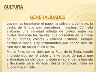 Los chinos inventaron el papel, la pólvora y, cómo no, la
pasta, de la que son verdaderos maestros. Con ella
elaboran una variedad infinita de platos, entre los
cuales destacan los raviolis, que presentan en la mesa
de mil formas, colores y rellenos distintos, siempre
hechos a mano. Hay restaurantes que tienen más de
cien tipos de ravioli en su carta.
 Marco Polo, en su viaje por la Ruta de la Seda, quedó
impresionado por el sabor y la variedad de pasta que
elaboraban los chinos, y no dudó en aprender la fórmula
y llevársela para Venecia. Desde entonces, Italia no
puede vivir sin ella.
 