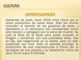  Hablando de seda, hace 2000 años China era la
única productora de estas telas. Sólo los chinos
conocían el secreto de los gusanos de seda, y
desvelarlo a un extranjero era considerado como
alta traición y castigado con la pena de muerte. Se
creó la Ruta de la Seda para poder acceder al
Dragón y comerciar con sus preciadas telas. Hoy
en día, esa hegemonía ya no existe, pero ha sido
sustituida por otra: todo el planeta encarga la
producción de sus manufacturas a China por lo
ventajoso de sus precios y su baratísima mano de
obra. Es el nuevo El Dorado.
 
