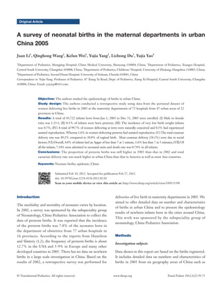 © Translational Pediatrics. All rights reserved. Transl Pediatr 2012;1(2):70-75www.thetp.org
Original Article
A survey of neonatal births in the maternal departments in urban
China 2005
Juan Li1
, Qinghong Wang2
, Kelun Wei1
, Yujia Yang2
, Lizhong Du3
, Yujia Yao4
1
Department of Pediatrics, Shengjing Hospital, China Medical University, Shenyang 110004, China; 2
Department of Pediatrics, Xiangya Hospital,
Central South University, Changshai 410008, China; 3
Department of Pediatrics, Childrens’ Hospital, University of Zhejiang, Hangzhou 310003, China;
4
Department of Pediatrics, Second Huaxi Hospital, University of Sichuan, Chendu 610041, China
Correspondence to: Yujia Yang, Professor of Pediatrics. 87 Xiang Ya Road, Dept. of Pediatrics, Xiang Ya Hospital, Central South University, Changsha
410008, China. Email: yyjcjcp@163.com.
Objective: The authors studied the epidemiology of births in urban China.
Study design: The authors conducted a retrospective study using data from the perinatal dataset of
women delivering live births in 2005 at the maternity departments of 72 hospitals from 47 urban areas of 22
provinces in China.
Results: A total of 45,722 infants born from Jan 1, 2005 to Dec 31, 2005 were enrolled. (I) Male to female
ratio was 1.13:1; (II) 8.1% of infants were born preterm; (III) The incidence of very low birth weight infants
was 0.7%; (IV) A total of 99.7% of women delivering at term were naturally conceived and 0.3% had experienced
assisted reproduction. Whereas 1.6% in women delivering preterm had assisted reproductive; (V) The total cesarean
delivery rate was 49.2% compared to 50.8% of vaginal birth. Most cesarean delivery (38.1%) were due to social
factors; (VI) Overall, 4.8% of infants had an Apgar of less than 7 at 1 minute, 1.6% less than 7 at 5 minutes; (VII) Of
all the infants, 7.14% were admitted to neonatal units and death rate was 0.74% in all infants.
Conclusions: The proportion of preterm births was still higher in 2005 than that in 2002 and total
caesarian delivery rate was much higher in urban China than that in America as well as most Asia countries.
Keywords: Neonate births; epidemic; China
Submitted Feb 10, 2012. Accepted for publication Feb 27, 2012.
doi: 10.3978/j.issn.2224-4336.2012.02.01
Scan to your mobile device or view this article at: http://www.thetp.org/article/view/1091/1398
Introduction
The morbidity and mortality of neonates varies by location.
In 2002, a survey was sponsored by the subspeciality group
of Neonatology, China Pediatrics Association to collect the
data of preterm births. It was reported that the incidence
of the preterm births was 7.8% of the neonates born in
the department of obstetrics from 77 urban hospitals in
16 provinces. According to the reports from Hamilton
and Slattery (1,2), the frequency of preterm births is about
12.7% in the USA and 5-9% in Europe and many other
developed countries in 2005. There has no data on newborn
births in a large scale investigation in China. Based on the
results of 2002, a retrospective survey was performed for
deliveries of live birth in maternity departments in 2005. We
aimed to offer detailed data on number and characteristics
of births in urban China and to present the epidemiology
results of newborn infants born in the cities around China.
This work was sponsored by the subspeciality group of
neonatology, China Pediatrics Association.
Methods
Investigation subjects
Data shown in this report are based on the births registered.
It includes detailed data on numbers and characteristics of
births in 2005 from six geography areas of China such as
 