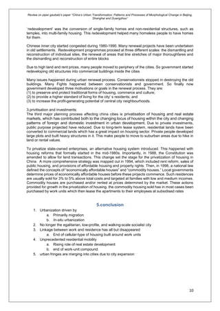 Review on piper gaubatz’s paper “China’s Urban Transformation: Patterns and Processes of Morphological Change in Beijing,
Shanghai and Guangzhou”
10
`redevelopment’ was the conversion of single-family homes and non-residential structures, such as
temples, into multi-family housing. This redevelopment helped many homeless people to have homes
for them.
Chinese inner city started congested during 1980-1990. Many renewal projects have been undertaken
in old settlements. Redevelopment programmes proceed at three different scales: the dismantling and
reconstruction of individual sites, the renewal of areas that line stretches of major thoroughfares and
the dismantling and reconstruction of entire blocks
Due to high land and rent prices, many people moved to periphery of the cities. So government started
redeveloping old structures into commercial buildings inside the cities
Many issues happened during urban renewal process. Conservationists stopped in destroying the old
buildings. Many Fights happened between conservationists and government. So finally now
government developed three motivations or goals in the renewal process. They are:
(1) to preserve and protect traditional forms of housing, commerce and culture;
(2) to provide a higher standard of living for the city’ s residents; and
(3) to increase the profit-generating potential of central city neighbourhoods.
3.privitisation and investments:
The third major planning process affecting china cities is privatisation of housing and real estate
markets, which has contributed both to the changing locus of housing within the city and changing
patterns of foreign and domestic investment in urban development. Due to private investments,
public purpose projected have reduced. Due to long-term lease system, residential lands have been
converted to commercial lands which has a great impact on housing sector. Private people developed
large plots and built heavy structures in it. This make people to move to suburban areas due to hike in
land or rental values.
To privatize state-owned enterprises, an alternative housing system introduced. This happened with
housing reforms that formally started in the mid-1980s. Importantly, in 1988, the Constitution was
amended to allow for land transactions. This change set the stage for the privatization of housing in
China. A more comprehensive strategy was mapped out in 1994, which included rent reform, sales of
public housing, and provisions of affordable housing and property rights. Then, in 1998, a national law
defined the concepts of “economically affordable houses” and “commodity houses.” Local governments
determine prices of economically affordable houses before these projects commence. Such residences
are usually sold for 3% to 5% above total costs and targeted at families with low and medium incomes.
Commodity houses are purchased and/or rented at prices determined by the market. These actions
provided for growth in the privatization of housing. the commodity housing sold has in most cases been
purchased by work units which then lease the apartments to their employees at subsidised rates
5.conclusion
1. Urbanization driven by
a. Primarily migration
b. In-situ urbanization
2. No longer the egalitarian, low-profile, and walking-scale socialist city
3. Linkage between work and residence has all but disappeared
a. End of cellular-type of housing built around work units
4. Unprecedented residential mobility
a. Rising role of real estate development
b. end of work-unit compound
5. urban fringes are merging into cities due to city expansion
 