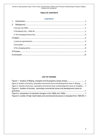 Review on piper gaubatz’s paper “China’s Urban Transformation: Patterns and Processes of Morphological Change in Beijing,
Shanghai and Guangzhou”
4
TABLE OF CONTENTS
CONTENTS
1. Introduction....................................................................................................................................5
2. Background ...................................................................................................................................5
1.the pre city-1949:.............................................................................................................................5
2.The Maoist City – 1949-78:..............................................................................................................5
3. The Emerging Chinese City :............................................................................................................6
3.Pattern ................................................................................................................................................6
1.Land-use specialisation:...................................................................................................................6
2.Circulation........................................................................................................................................8
3.The changing skyline........................................................................................................................8
4.Process...............................................................................................................................................9
5.conclusion ........................................................................................................................................10
LIST OF FIGURES
Figure 1 : location of Beijing, shanghai and Guangzhou (study areas).......................................5
Figure 2: location of primary, secondary commercial zones and development zones in Beijing...........6
Figure 3 : location of primary , secondary commercial zones and development zones at shanghai.....7
Figure 4 : location of primary , secondary commercial zones and development zones at
guanzhou...............................................................................................................................................7
Figure 5: comparison of industrial changes in the 1980s and 1990s...........................................7
Figure 6: number of high rised hotels and commercial structures in shanghai from 1980-90 .9
 