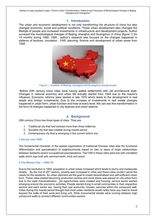 Review on piper gaubatz’s paper “China’s Urban Transformation: Patterns and Processes of Morphological Change in Beijing,
Shanghai and Guangzhou”
5
1. Introduction
The urban and economic development is not only transforming the structure of china but also
changed economic, social and political conditions. These urban development also changed the
lifestyle of people and increased investments in infrastructure and development projects. Author
surveyed the morphological changes of Beijing, shanghai and Guangzhou in china (figure 1) for
14 months during 1992- 1995 . author’s research was focused on the changes happened in
patterns of landuse, circulation , FAR, planning, finance and development of urban areas from
1949
Figure 1 : location of Beijing, shanghai and Guangzhou (study areas)
Before 20th century china cities were having walled settlements with old architectural style.
Changes in national economy and urban life actually started from 1949 due to the maoist’s
influence. Economic reforms were started in late 1970 which leads to the development in real
estate and foreign investments. Due to the increase of investments in real estate changes
happened in urban form, urban function and lives at every level. We can see this transformation in
the form of changes happened in city skylines and urban districts
2. Background
20th century China has three types of cities. They are:
1. Traditional city that had evolved more than three millennia
2. Socialist city that was created during maoist period
3. Contemporary city that is emerging in the current reform era
1.the pre city-1949:
The fundamental character of the spatial organisation of traditional Chinese cities was the functional
differentiation and specialisation of neighbourhoods based on clan or place of origin relationships
between residents and/or occupational specialisations. The FAR in these cities were low with crenellatd
walls which was built with rammed earth, brick and wood
2.The Maoist City – 1949-78:
Due to the revolution in 1949, population in urban areas increased which leads to slums and inadequate
streets . By the mid of 20th century, poverty was increased in cities and these cities couldn’t serve the
needs for the residents. So urban planners set the goal to create decentralised and self sufficient urban
form. These cities started becoming production centres and more stress was placed on city urban form
due to the rapid industrialisation . job opportunities were created and housing, service sector started
emerging around the economic activities. People started living in small communities in their respective
sectors and each sector are having their oqn workunits, houses, services within the compound wall.
Cities during this maoist period thought that most urban residents would rarely have any need to travel
beyond the walls of their work-and living unit. Wide monumental streets were running between high
compound walls to connect different communities sectors
 