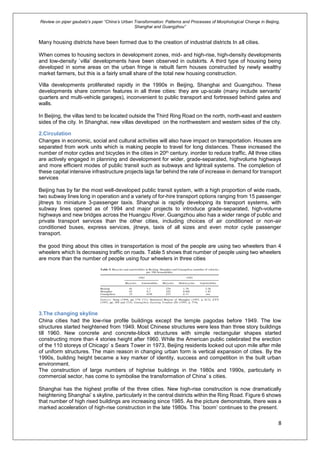 Review on piper gaubatz’s paper “China’s Urban Transformation: Patterns and Processes of Morphological Change in Beijing,
Shanghai and Guangzhou”
8
Many housing districts have been formed due to the creation of industrial districts In all cities.
When comes to housing sectors in development zones, mid- and high-rise, high-density developments
and low-density `villa’ developments have been observed in outskirts. A third type of housing being
developed in some areas on the urban fringe is rebuilt farm houses constructed by newly wealthy
market farmers, but this is a fairly small share of the total new housing construction.
Villa developments proliferated rapidly in the 1990s in Beijing, Shanghai and Guangzhou. These
developments share common features in all three cities: they are up-scale (many include servants’
quarters and multi-vehicle garages), inconvenient to public transport and fortressed behind gates and
walls.
In Beijing, the villas tend to be located outside the Third Ring Road on the north, north-east and eastern
sides of the city. In Shanghai, new villas developed on the northwestern and western sides of the city.
2.Circulation
Changes in economic, social and cultural activities will also have impact on transportation. Houses are
separated from work units which is making people to travel for long distances. These increased the
number of motor cycles and bicycles in the cities in 20th century. inorder to reduce traffic, All three cities
are actively engaged in planning and development for wider, grade-separated, highvolume highways
and more efficient modes of public transit such as subways and lightrail systems. The completion of
these capital intensive infrastructure projects lags far behind the rate of increase in demand for transport
services
Beijing has by far the most well-developed public transit system, with a high proportion of wide roads,
two subway lines long in operation and a variety of for-hire transport options ranging from 15 passenger
jitneys to miniature 3-passenger taxis. Shanghai is rapidly developing its transport systems, with
subway lines opened as of 1994 and major projects to introduce grade-separated, high-volume
highways and new bridges across the Huangpu River. Guangzhou also has a wider range of public and
private transport services than the other cities, including choices of air conditioned or non-air
conditioned buses, express services, jitneys, taxis of all sizes and even motor cycle passenger
transport.
the good thing about this cities in transportation is most of the people are using two wheelers than 4
wheelers which Is decreasing traffic on roads. Table 5 shows that number of people using two wheelers
are more than the number of people using four wheelers in three cities
3.The changing skyline
China cities had the low-rise profile buildings except the temple pagodas before 1949. The low
structures started heightened from 1949. Most Chinese structures were less than three story buildings
till 1960. New concrete and concrete-block structures with simple rectangular shapes started
constructing more than 4 stories height after 1960. While the American public celebrated the erection
of the 110 storeys of Chicago’ s Sears Tower in 1973, Beijing residents looked out upon mile after mile
of uniform structures. The main reason in changing urban form is vertical expansion of cities. By the
1990s, building height became a key marker of identity, success and competition in the built urban
environment.
The construction of large numbers of highrise buildings in the 1980s and 1990s, particularly in
commercial sector, has come to symbolise the transformation of China’ s cities.
Shanghai has the highest profile of the three cities. New high-rise construction is now dramatically
heightening Shanghai’ s skyline, particularly in the central districts within the Ring Road. Figure 6 shows
that number of high rised buildings are increasing since 1985. As the picture demonstrate, there was a
marked acceleration of high-rise construction in the late 1980s. This `boom’ continues to the present.
 