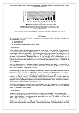 Review on piper gaubatz’s paper “China’s Urban Transformation: Patterns and Processes of Morphological Change in Beijing,
Shanghai and Guangzhou”
9
Figure 6: number of high rised hotels and commercial structures in shanghai from 1980-90
4.Process
This article describes three of the many processes which are contributing to changes in the planning
of Chinese cities. They are
1. Urban planning
2. Urban renewal
3. privatisation of the housing and real estate
1.urban planning:
Urban planning has undergone many changes in China since 1949, from the Soviet influenced
industrialisation drive of the late 1950s to the most recent emphasis on attracting capitalist investment
in the 1990s. many plans with different approaches have been created to reach estimated GDP of the
nation. In Guangzhou in the 5-year period between 1954 and 1958, during a period of significant Soviet
influence, 10 comprehensive plans were produced. By 1961, a major change in thinking led to the 11th
plan, which called for a major reduction in the scale of the city. Planning ceased entirely during the
Cultural Revolution and was resumed only in 1977 with the re-establishment of the Guangzhou City
Planning Bureau.
Post 1978 is the reform era. Here decentralisation in power happened which leads the transforming the
powers from central government to municipalities. Due to this, more local people have involved in urban
planning process which strengthened the plans.
Commercial districts also got promoted well and expanded. Many public spaces have been created in
post mao era. Plans were opened to public and government started taking suggestions from people.
As for the comprehensive nature of the plans, they typically include planning for overall land use; the
character of specific districts; infrastructural systems including roads and transport, water and
sewerage, electricity, gas and telecommunications; housing; recreation and green areas; environmental
protection; historic preservation; tourism; industrial location; educational, health and other social service
facilities; commercial centres; and development zones
Though china has zoning regulations, height restrictions and controlled development to promote a vision
for the character of the city , we can observe disjunction between the plan and the built form of the city
due to the politics and other reasons
2. urban renewal:
The second major planning process affecting china cities is urban renewal. The revitalisation and
reconstruction of urban districts has been an important planning strategy during several phases of
China’ s post-1949 history. Most notably is the two phases. They are : 1. in the late 1950s and early
1960s and 2. in the 1980s and 1990s.
The first phase of renewal, in the 1950s and 1960s, was largely aimed at providing shelter for hundreds
of thousands of homeless or poorly housed Chinese urban residents. The main strategy of this early
 