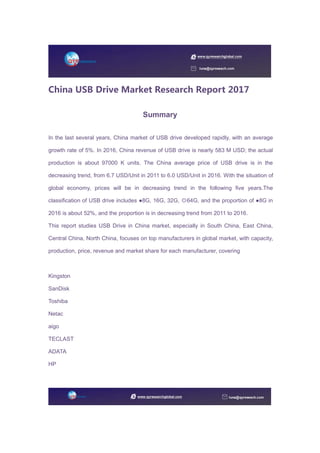 China USB Drive Market Research Report 2017
Summary
In the last several years, China market of USB drive developed rapidly, with an average
growth rate of 5%. In 2016, China revenue of USB drive is nearly 583 M USD; the actual
production is about 97000 K units. The China average price of USB drive is in the
decreasing trend, from 6.7 USD/Unit in 2011 to 6.0 USD/Unit in 2016. With the situation of
global economy, prices will be in decreasing trend in the following five years.The
classification of USB drive includes ●8G, 16G, 32G, ◎64G, and the proportion of ●8G in
2016 is about 52%, and the proportion is in decreasing trend from 2011 to 2016.
This report studies USB Drive in China market, especially in South China, East China,
Central China, North China, focuses on top manufacturers in global market, with capacity,
production, price, revenue and market share for each manufacturer, covering
Kingston
SanDisk
Toshiba
Netac
aigo
TECLAST
ADATA
HP
 