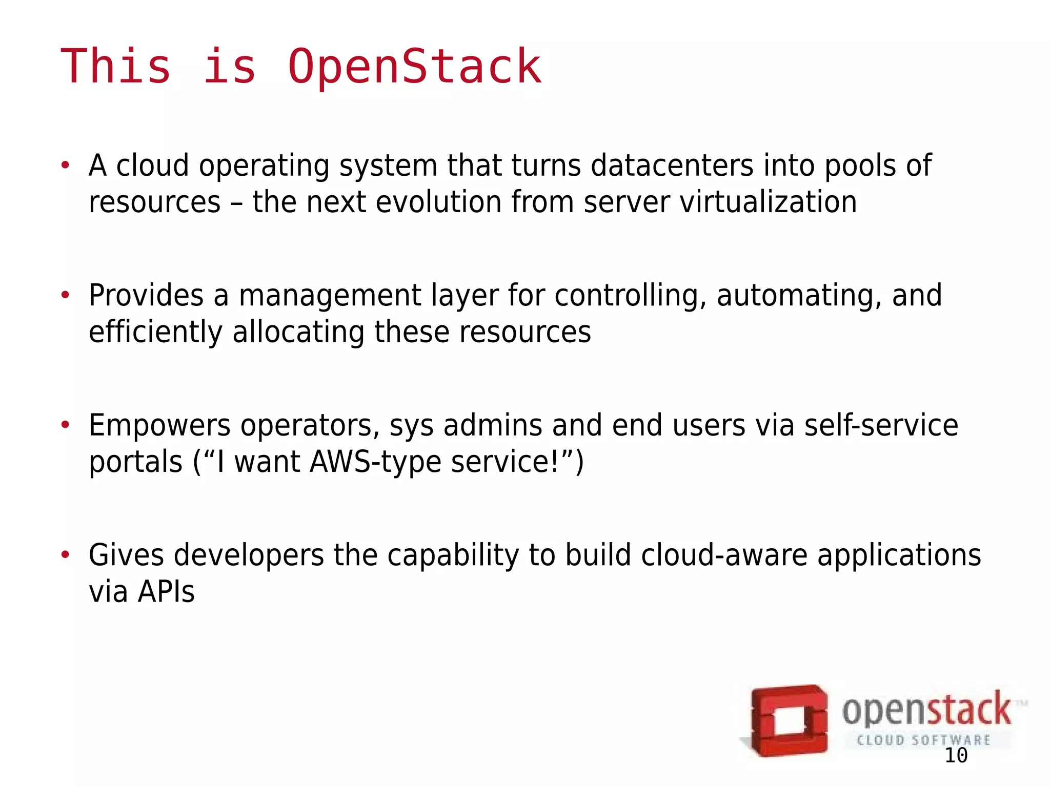 This is OpenStack
• A cloud operating system that turns datacenters into pools of
  resources – the next evolution from server virtualization


• Provides a management layer for controlling, automating, and
  efficiently allocating these resources


• Empowers operators, sys admins and end users via self-service
  portals (“I want AWS-type service!”)


• Gives developers the capability to build cloud-aware applications
  via APIs




                                                                  10
 