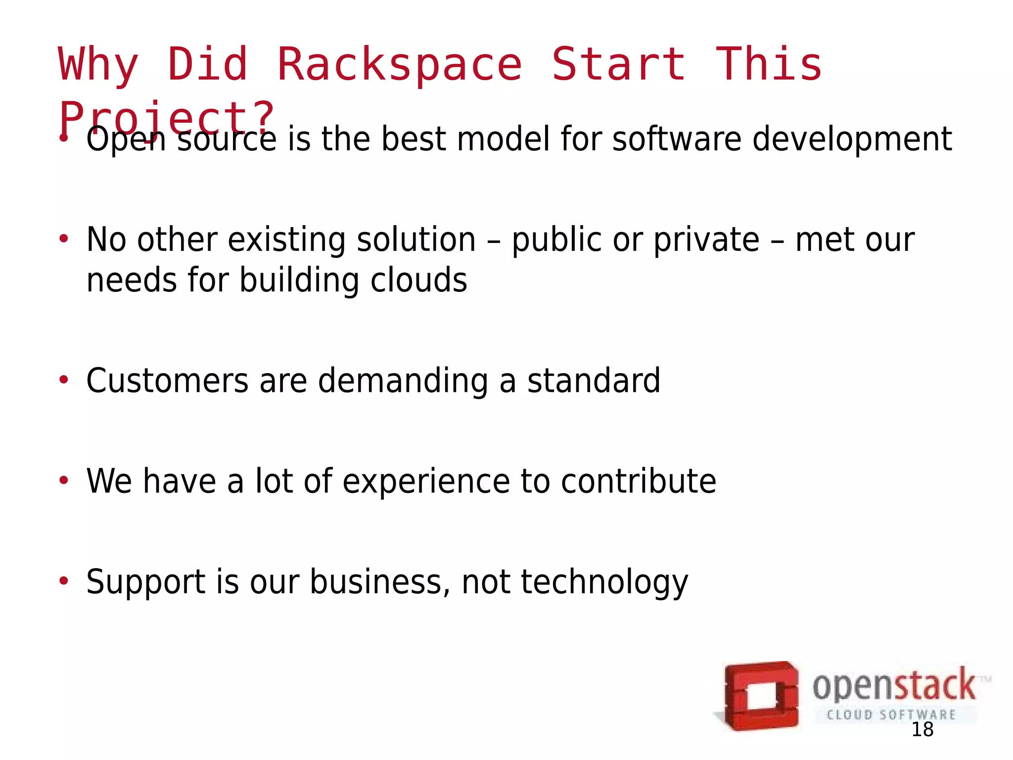 Why Did Rackspace Start This
Project? is the best model for software development
• Open source

• No other existing solution – public or private – met our
  needs for building clouds

• Customers are demanding a standard

• We have a lot of experience to contribute

• Support is our business, not technology



                                                         18
 