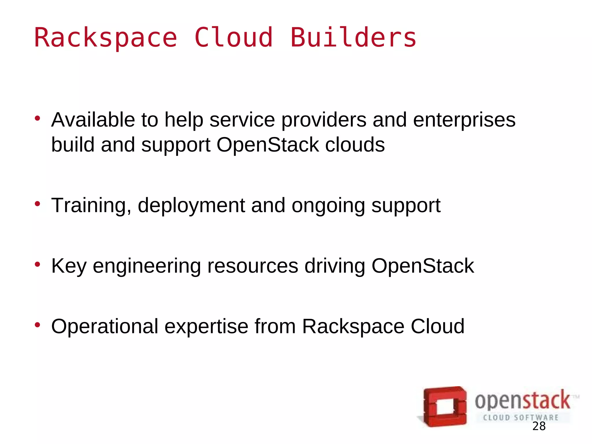 Rackspace Cloud Builders

• Available to help service providers and enterprises
  build and support OpenStack clouds

• Training, deployment and ongoing support

• Key engineering resources driving OpenStack

• Operational expertise from Rackspace Cloud



                                                        28
 