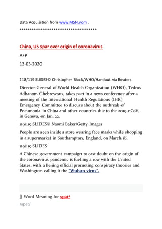 Data Acquisition from www.MSN.vom .
************************************
China, US spar over origin of coronavirus
AFP
13-03-2020
118/119 SLIDES© Christopher Black/WHO/Handout via Reuters
Director-General of World Health Organization (WHO), Tedros
Adhanom Ghebreyesus, takes part in a news conference after a
meeting of the International Health Regulations (IHR)
Emergency Committee to discuss about the outbreak of
Pneumonia in China and other countries due to the 2019-nCoV,
in Geneva, on Jan. 22.
119/119 SLIDES© Naomi Baker/Getty Images
People are seen inside a store wearing face masks while shopping
in a supermarket in Southampton, England, on March 18.
119/119 SLIDES
A Chinese government campaign to cast doubt on the origin of
the coronavirus pandemic is fuelling a row with the United
States, with a Beijing official promoting conspiracy theories and
Washington calling it the "Wuhan virus".
[[ Word Meaning for spat4
/spat/
 