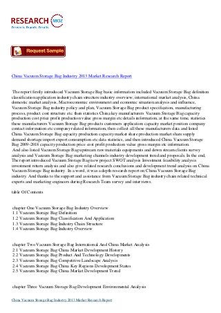 China Vacuum Storage Bag Industry 2013 Market Research Report

The report firstly introduced Vacuum Storage Bag basic information included Vacuum Storage Bag definition
classification application industry chain structure industry overview; international market analysis, China
domestic market analysis, Macroeconomic environment and economic situation analysis and influence,
Vacuum Storage Bag industry policy and plan, Vacuum Storage Bag product specification, manufacturing
process, product cost structure etc. then statistics China key manufacturers Vacuum Storage Bag capacity
production cost price profit production value gross margin etc details information, at the same time, statistics
these manufacturers Vacuum Storage Bag products customers application capacity market position company
contact information etc company related information, then collect all these manufacturers data and listed
China Vacuum Storage Bag capacity production capacity market share production market share supply
demand shortage import export consumption etc data statistics, and then introduced China Vacuum Storage
Bag 2009-2018 capacity production price cost profit production value gross margin etc information.
And also listed Vacuum Storage Bag upstream raw materials equipments and down stream clients survey
analysis and Vacuum Storage Bag marketing channels industry development trend and proposals. In the end,
The report introduced Vacuum Storage Bag new project SWOT analysis Investment feasibility analysis
investment return analysis and also give related research conclusions and development trend analysis on China
Vacuum Storage Bag industry. In a word, it was a depth research report on China Vacuum Storage Bag
industry. And thanks to the support and assistance from Vacuum Storage Bag industry chain related technical
experts and marketing engineers during Research Team survey and interviews.
table Of Contents

chapter One Vacuum Storage Bag Industry Overview
1.1 Vacuum Storage Bag Definition
1.2 Vacuum Storage Bag Classification And Application
1.3 Vacuum Storage Bag Industry Chain Structure
1.4 Vacuum Storage Bag Industry Overview

chapter Two Vacuum Storage Bag International And China Market Analysis
2.1 Vacuum Storage Bag China Market Development History
2.2 Vacuum Storage Bag Product And Technology Developments
2.3 Vacuum Storage Bag Competitive Landscape Analysis
2.4 Vacuum Storage Bag China Key Regions Development Status
2.5 Vacuum Storage Bag China Market Development Trend

chapter Three Vacuum Storage Bag Development Environmental Analysis
China Vacuum Storage Bag Industry 2013 Market Research Report

 