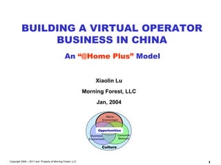 Xiaolin Lu Morning Forest, LLC Jan, 2004 BUILDING A VIRTUAL OPERATOR BUSINESS IN CHINA An  “@Home Plus”  Model Copyright 2004 – 2011 and  Property of Morning Forest, LLC Macro Environment Business Environment Consumer Behavior Opportunities Culture 