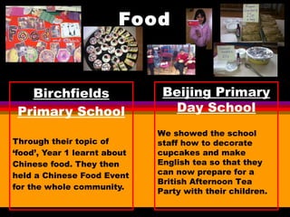 Food Birchfields Primary School Through their topic of ‘food’, Year 1 learnt about Chinese food. They then held a Chinese Food Event for the whole community. Beijing Primary Day School We showed the school staff how to decorate cupcakes and make English tea so that they can now prepare for a British Afternoon Tea Party with their children. 