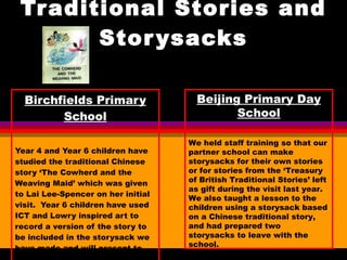 Traditional Stories and Storysacks Birchfields Primary School Year 4 and Year 6 children have studied the traditional Chinese story ‘The Cowherd and the Weaving Maid’ which was given to Lai Lee-Spencer on her initial visit.  Year 6 children have used ICT and Lowry inspired art to record a version of the story to be included in the storysack we have made and will present to our partner school.  Beijing Primary Day School We held staff training so that our partner school can make storysacks for their own stories or for stories from the ‘Treasury of British Traditional Stories’ left as gift during the visit last year.  We also taught a lesson to the children using a storysack based on a Chinese traditional story, and had prepared two storysacks to leave with the school. 