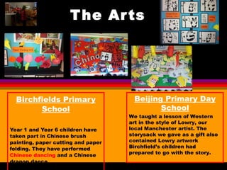 The Arts Birchfields Primary School Year 1 and Year 6 children have taken part in Chinese brush painting, paper cutting and paper folding. They have performed  Chinese dancing  and a Chinese dragon dance.  Beijing Primary Day School We taught a lesson of Western art in the style of Lowry, our local Manchester artist. The storysack we gave as a gift also contained Lowry artwork Birchfield’s children had prepared to go with the story. 