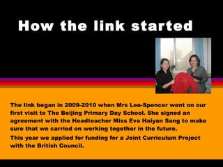 How the link started The link began in 2009-2010 when Mrs Lee-Spencer went on our first visit to The Beijing Primary Day School. She signed an agreement with the Headteacher Miss Eva Haiyan Sang to make sure that we carried on working together in the future. This year we applied for funding for a Joint Curriculum Project with the British Council. 