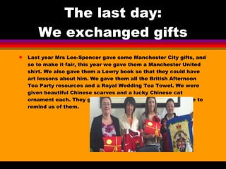 The last day: We exchanged gifts Last year Mrs Lee-Spencer gave some Manchester City gifts, and so to make it fair, this year we gave them a Manchester United shirt. We also gave them a Lowry book so that they could have art lessons about him. We gave them all the British Afternoon Tea Party resources and a Royal Wedding Tea Towel. We were given beautiful Chinese scarves and a lucky Chinese cat ornament each. They gave our school a Beijing Opera picture to remind us of them. 