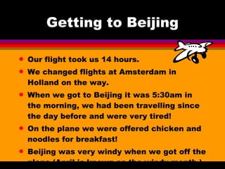 Getting to Beijing Our flight took us 14 hours. We changed flights at Amsterdam in Holland on the way. When we got to Beijing it was 5:30am in the morning, we had been travelling since the day before and were very tired! On the plane we were offered chicken and noodles for breakfast! Beijing was very windy when we got off the plane (April is known as the windy month.) 